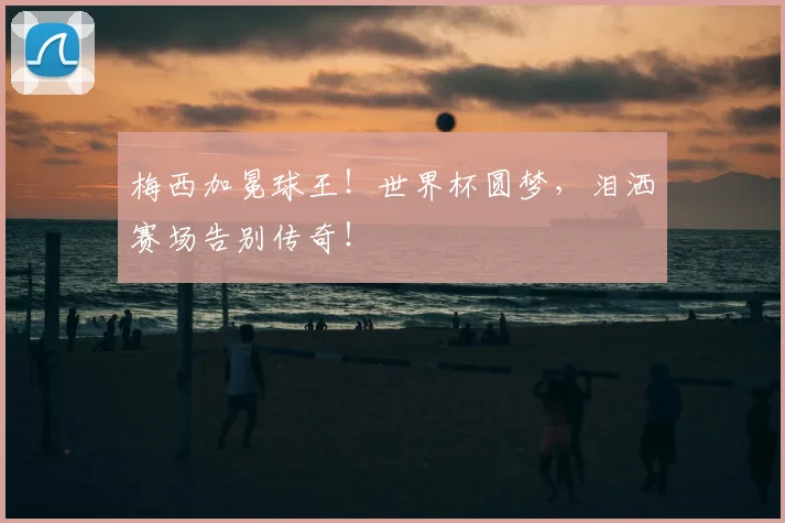 梅西加冕球王！世界杯圆梦，泪洒赛场告别传奇！