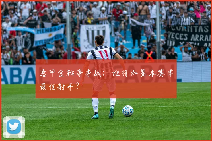 意甲金靴争夺战：谁将加冕本赛季最佳射手？