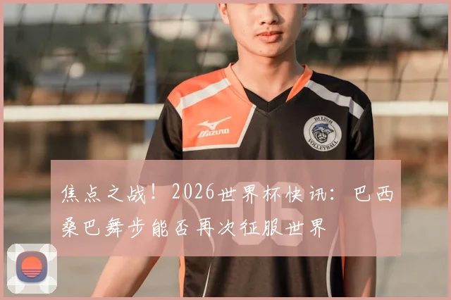 焦点之战！2026世界杯快讯：巴西桑巴舞步能否再次征服世界