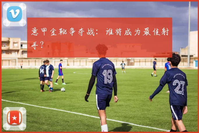 意甲金靴争夺战：谁将成为最佳射手？