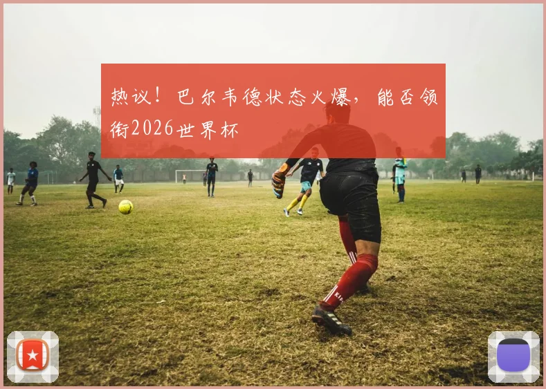 热议!巴尔韦德状态火爆,能否领衔2026世界杯