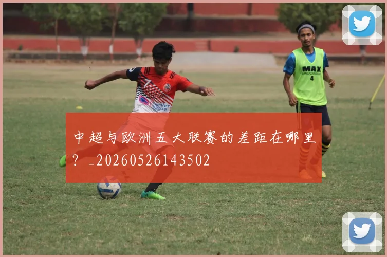 中超与欧洲五大联赛的差距在哪里？_20260526143502