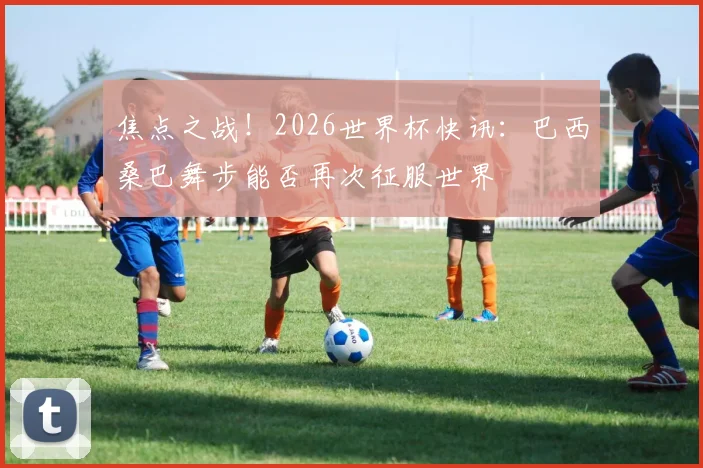 焦点之战!2026世界杯快讯:巴西桑巴舞步能否再次征服世界