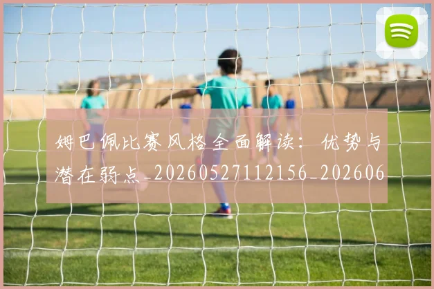 姆巴佩比赛风格全面解读：优势与潜在弱点_20260527112156_20260609132818